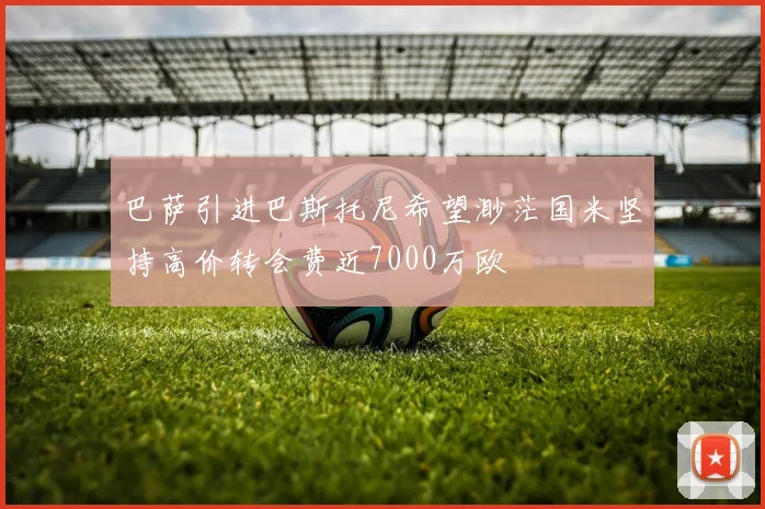 巴萨引进巴斯托尼希望渺茫国米坚持高价转会费近7000万欧