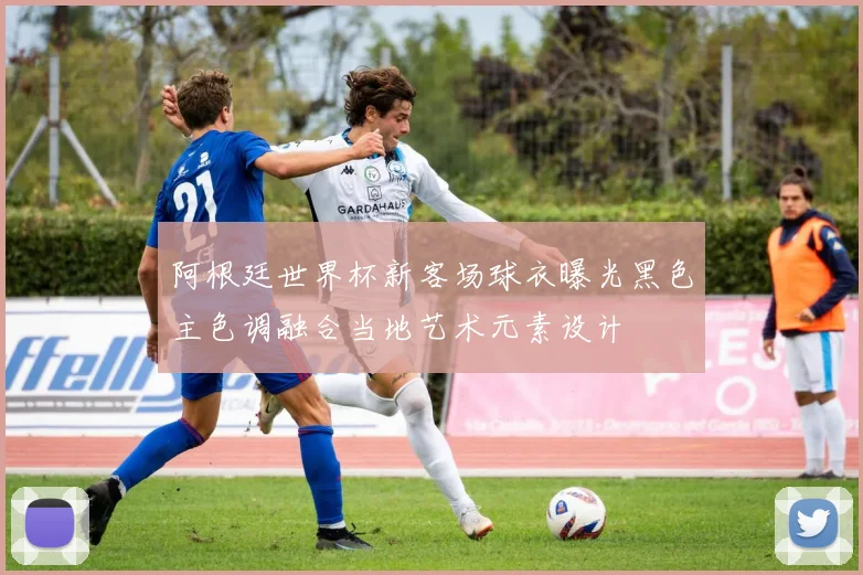 阿根廷世界杯新客场球衣曝光黑色主色调融合当地艺术元素设计