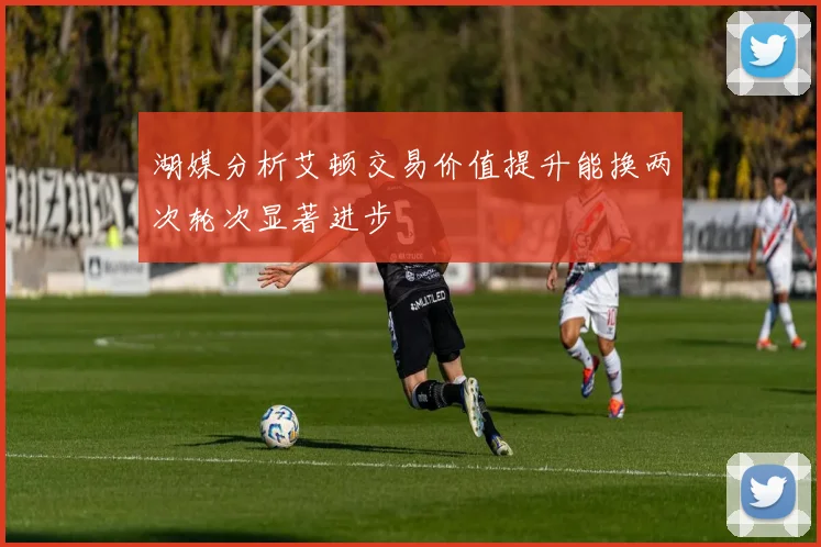 湖媒分析艾顿交易价值提升能换两次轮次显著进步