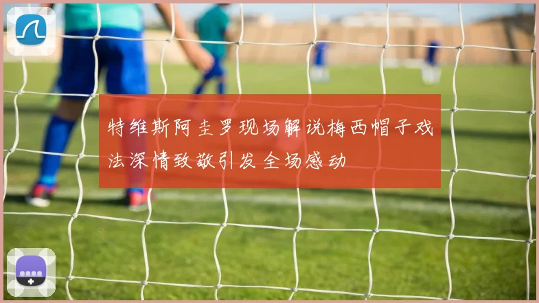 特维斯阿圭罗现场解说梅西帽子戏法深情致敬引发全场感动