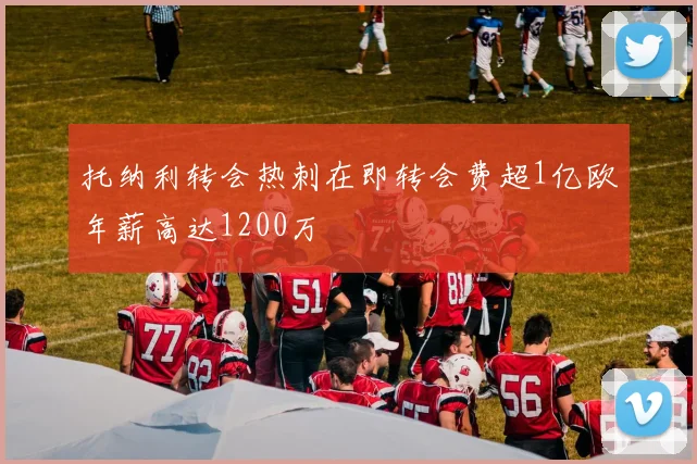 托纳利转会热刺在即转会费超1亿欧年薪高达1200万