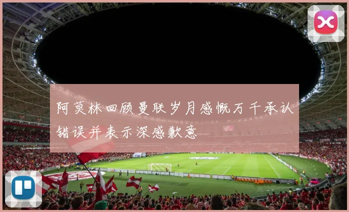 阿莫林回顾曼联岁月感慨万千承认错误并表示深感歉意