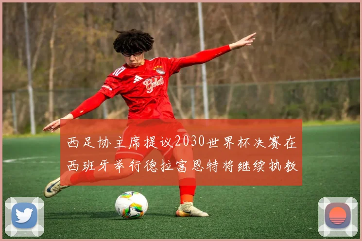 西足协主席提议2030世界杯决赛在西班牙举行德拉富恩特将继续执教国家队