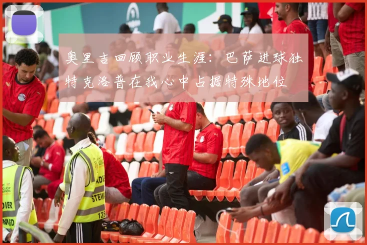 奥里吉回顾职业生涯：巴萨进球独特克洛普在我心中占据特殊地位