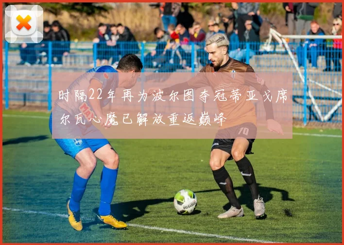 时隔22年再为波尔图夺冠蒂亚戈席尔瓦心魔已解放重返巅峰
