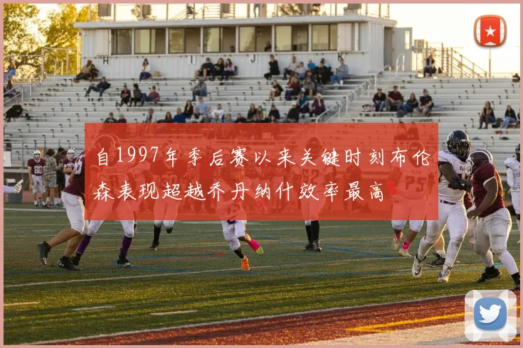 自1997年季后赛以来关键时刻布伦森表现超越乔丹纳什效率最高