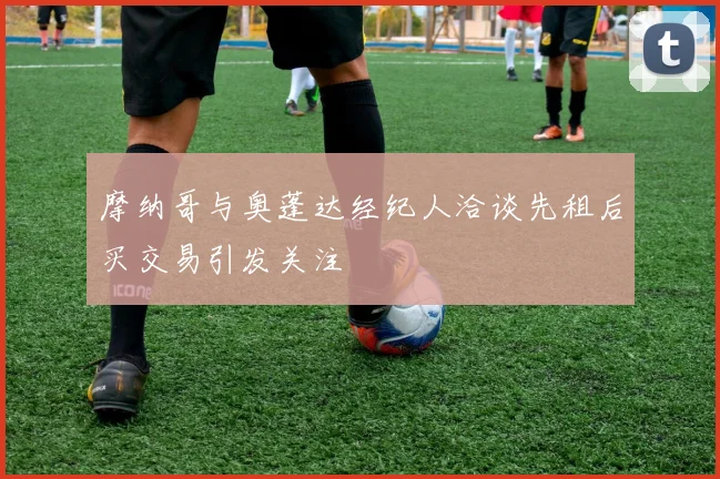 摩纳哥与奥蓬达经纪人洽谈先租后买交易引发关注