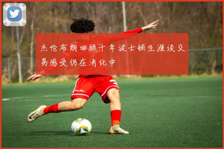 杰伦布朗回顾十年波士顿生涯谈交易感受仍在消化中