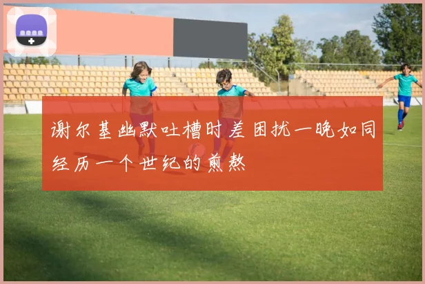 谢尔基幽默吐槽时差困扰一晚如同经历一个世纪的煎熬