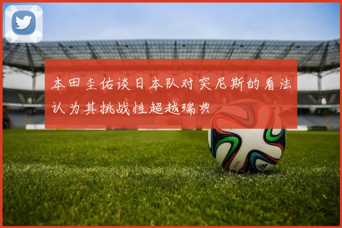 本田圭佑谈日本队对突尼斯的看法认为其挑战性超越瑞典