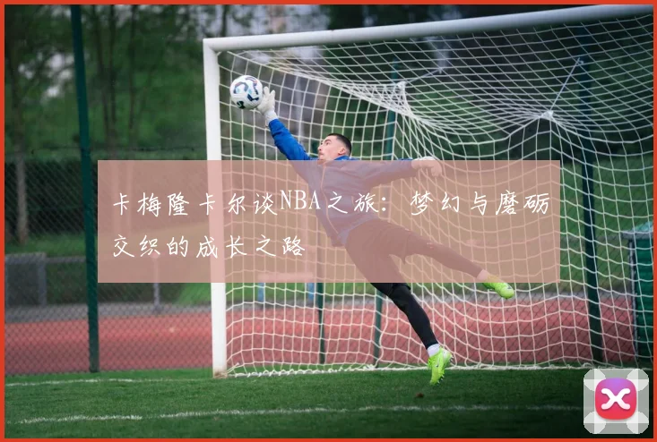 卡梅隆卡尔谈NBA之旅：梦幻与磨砺交织的成长之路