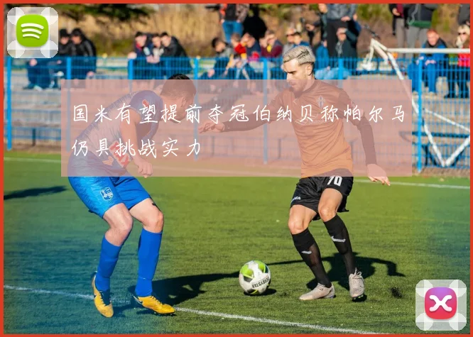 国米有望提前夺冠伯纳贝称帕尔马仍具挑战实力