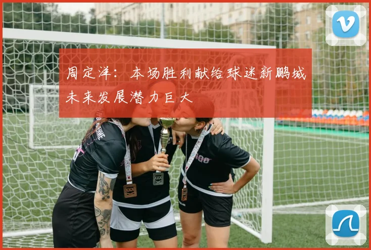 周定洋：本场胜利献给球迷新鹏城未来发展潜力巨大