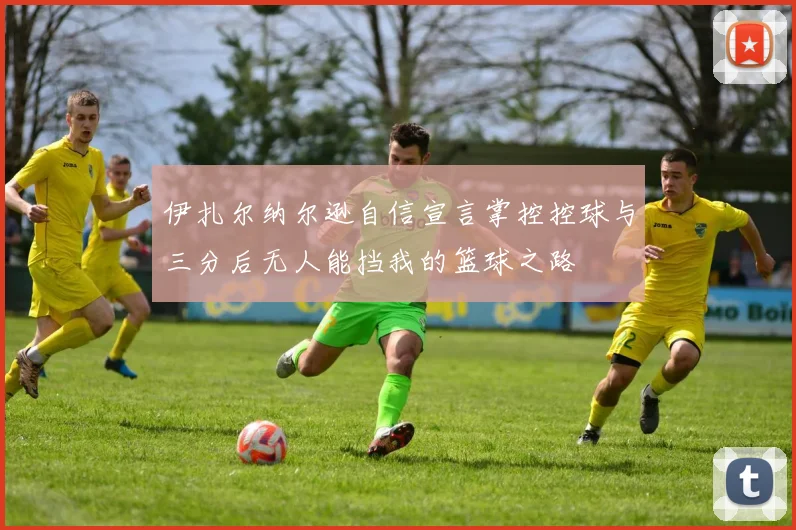 伊扎尔纳尔逊自信宣言掌控控球与三分后无人能挡我的篮球之路