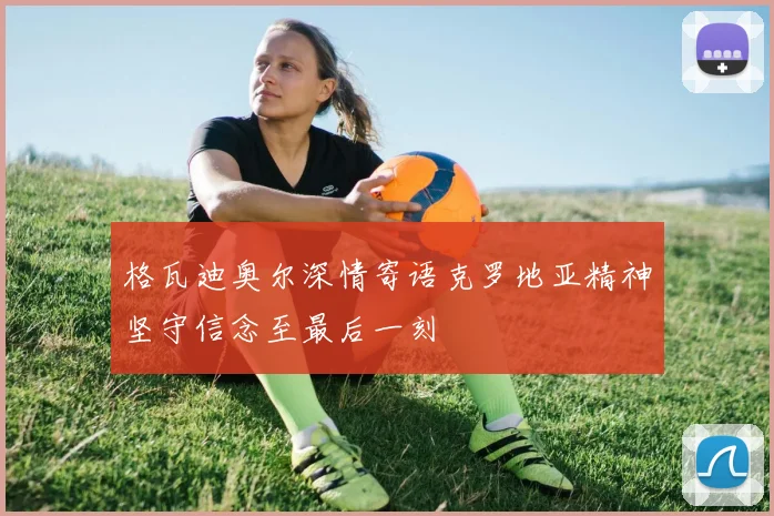 格瓦迪奥尔深情寄语克罗地亚精神坚守信念至最后一刻