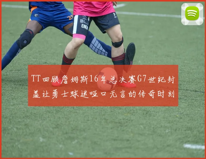 TT回顾詹姆斯16年总决赛G7世纪封盖让勇士球迷哑口无言的传奇时刻