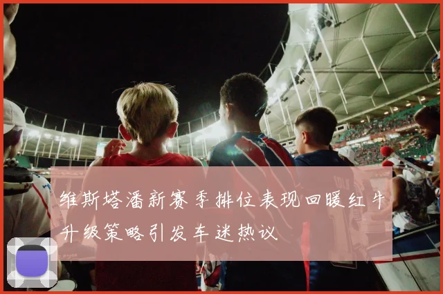 维斯塔潘新赛季排位表现回暖红牛升级策略引发车迷热议