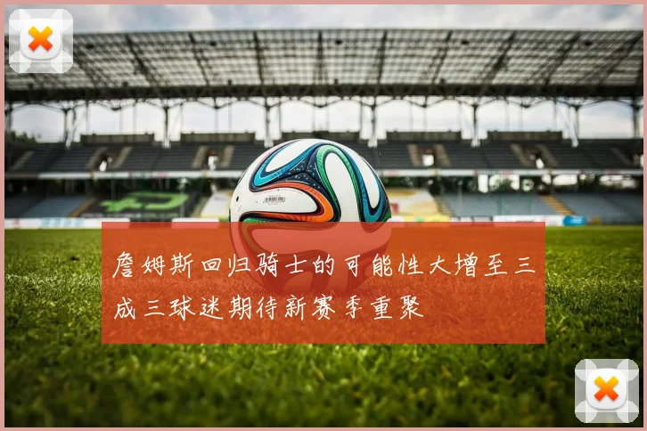 詹姆斯回归骑士的可能性大增至三成三球迷期待新赛季重聚