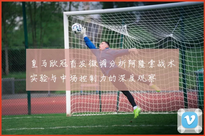 皇马欧冠首发微调分析阿隆索战术实验与中场控制力的深度观察